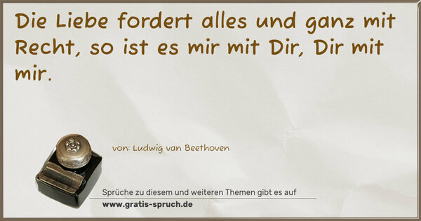 Die Liebe fordert alles
und ganz mit Recht,
so ist es mir mit Dir,
Dir mit mir.