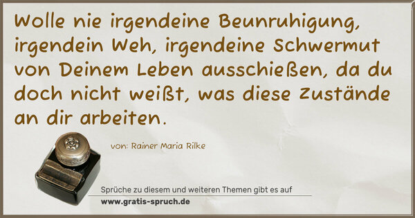 Wolle nie irgendeine Beunruhigung, irgendein Weh,
irgendeine Schwermut von Deinem Leben ausschießen,
da du doch nicht weißt, was diese Zustände an dir arbeiten.