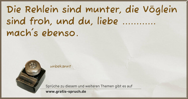 Die Rehlein sind munter,
die Vöglein sind froh,
und du, liebe ............
mach's ebenso.
