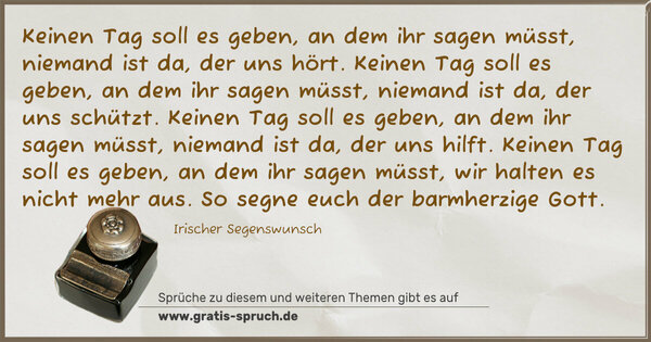 Keinen Tag soll es geben, an dem ihr sagen müsst,
niemand ist da, der uns hört.
Keinen Tag soll es geben, an dem ihr sagen müsst,
niemand ist da, der uns schützt.
Keinen Tag soll es geben, an dem ihr sagen müsst,
niemand ist da, der uns hilft.
Keinen Tag soll es geben, an dem ihr sagen müsst,
wir halten es nicht mehr aus.
So segne euch der barmherzige Gott. 