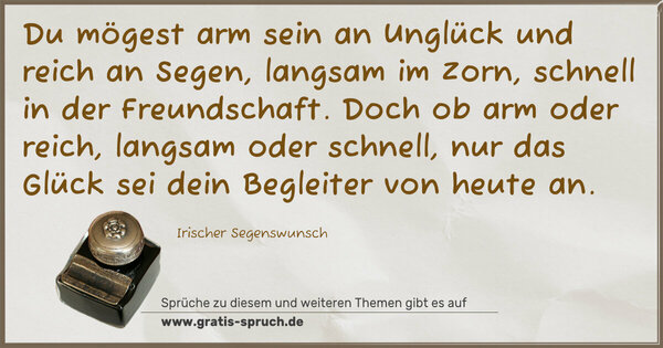 Du mögest arm sein an Unglück und reich an Segen,
langsam im Zorn, schnell in der Freundschaft.
Doch ob arm oder reich, langsam oder schnell,
nur das Glück sei dein Begleiter von heute an.