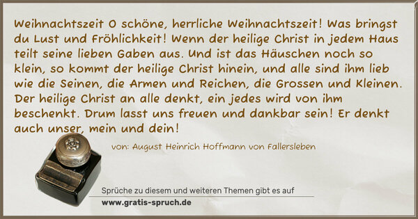 Weihnachtszeit
O schöne, herrliche Weihnachtszeit!
Was bringst du Lust und Fröhlichkeit!
Wenn der heilige Christ in jedem Haus
teilt seine lieben Gaben aus.
Und ist das Häuschen noch so klein,
so kommt der heilige Christ hinein,
und alle sind ihm lieb wie die Seinen,
die Armen und Reichen, die Grossen und Kleinen.
Der heilige Christ an alle denkt,
ein jedes wird von ihm beschenkt.
Drum lasst uns freuen und dankbar sein!
Er denkt auch unser, mein und dein!