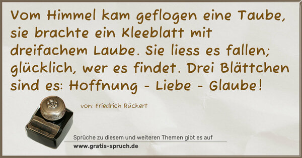 Vom Himmel kam geflogen eine Taube,
sie brachte ein Kleeblatt mit dreifachem Laube.
Sie liess es fallen; glücklich, wer es findet.
Drei Blättchen sind es:
Hoffnung - Liebe - Glaube!