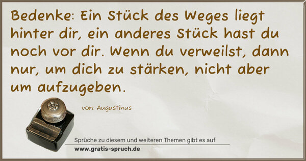Bedenke:
Ein Stück des Weges liegt hinter dir,
ein anderes Stück hast du noch vor dir.
Wenn du verweilst, dann nur, um dich zu stärken,
nicht aber um aufzugeben. 
