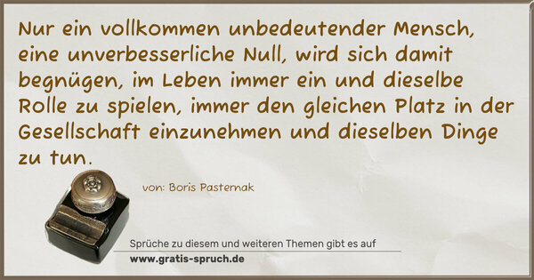 Nur ein vollkommen unbedeutender Mensch,
eine unverbesserliche Null, wird sich damit begnügen,
im Leben immer ein und dieselbe Rolle zu spielen,
immer den gleichen Platz in der Gesellschaft einzunehmen
und dieselben Dinge zu tun.
