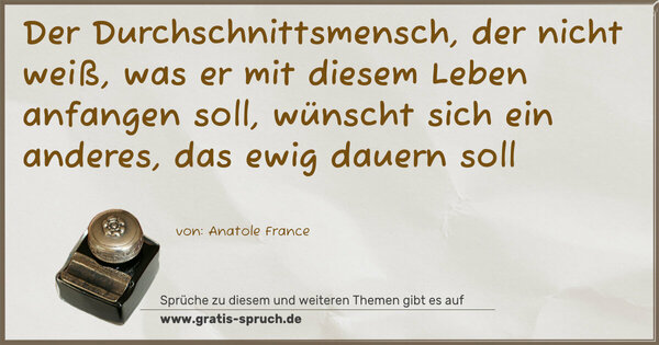 Der Durchschnittsmensch, der nicht weiß,
was er mit diesem Leben anfangen soll,
wünscht sich ein anderes, das ewig dauern soll