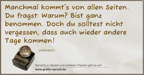 Manchmal kommt's von allen Seiten.
Du fragst: Warum?
Bist ganz benommen.
Doch du solltest nicht vergessen,
dass auch wieder andere Tage kommen!