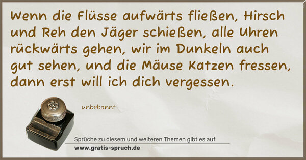 Wenn die Flüsse aufwärts fließen,
Hirsch und Reh den Jäger schießen,
alle Uhren rückwärts gehen,
wir im Dunkeln auch gut sehen,
und die Mäuse Katzen fressen,
dann erst will ich dich vergessen.