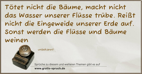 Tötet nicht die Bäume,
macht nicht das Wasser unserer Flüsse trübe.
Reißt nicht die Eingeweide unserer Erde auf.
Sonst werden die Flüsse und Bäume weinen