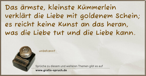 Das ärmste, kleinste Kümmerlein
verklärt die Liebe mit goldenem Schein;
es reicht keine Kunst an das heran,
was die Liebe tut und die Liebe kann.
