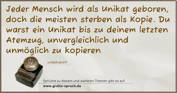 Jeder Mensch wird als Unikat geboren,
doch die meisten sterben als Kopie.
Du warst ein Unikat bis zu deinem letzten Atemzug, unvergleichlich und unmöglich zu kopieren