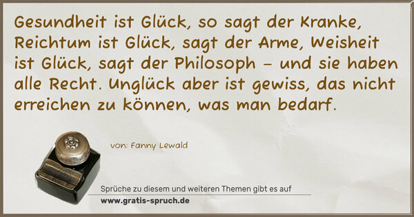 Gesundheit ist Glück, so sagt der Kranke,
Reichtum ist Glück, sagt der Arme,
Weisheit ist Glück, sagt der Philosoph
– und sie haben alle Recht.
Unglück aber ist gewiss,
das nicht erreichen zu können, was man bedarf.