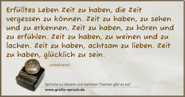 Erfülltes Leben
Zeit zu haben,
die Zeit vergessen zu können.
Zeit zu haben,
zu sehen und zu erkennen.
Zeit zu haben,
zu hören und zu erfühlen.
Zeit zu haben,
zu weinen und zu lachen.
Zeit zu haben,
achtsam zu lieben.
Zeit zu haben,
glücklich zu sein.