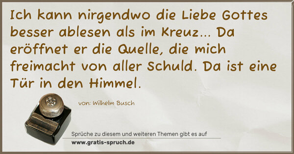 Ich kann nirgendwo die Liebe Gottes besser ablesen
als im Kreuz...
Da eröffnet er die Quelle, die mich freimacht von aller Schuld. Da ist eine Tür in den Himmel.