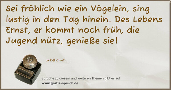 Sei fröhlich wie ein Vögelein,
sing lustig in den Tag hinein.
Des Lebens Ernst, er kommt noch früh,
die Jugend nütz, genieße sie!