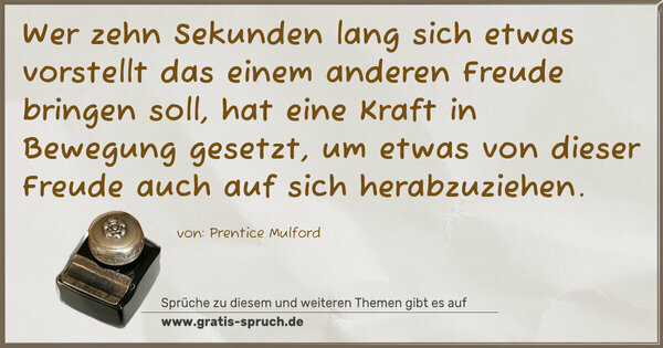 Wer zehn Sekunden lang sich etwas vorstellt das einem anderen Freude bringen soll, hat eine Kraft in Bewegung gesetzt, um etwas von dieser Freude auch auf sich herabzuziehen.