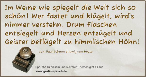Im Weine wie spiegelt die Welt sich so schön!
Wer fastet und klügelt, wird`s nimmer verstehn.
Drum Flaschen entsiegelt und Herzen entzügelt
und Geister beflügelt zu himmlischen Höhn! 