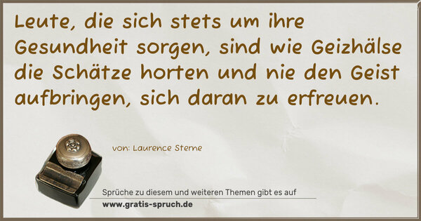Leute, die sich stets um ihre Gesundheit sorgen,
sind wie Geizhälse die Schätze horten
und nie den Geist aufbringen, sich daran zu erfreuen.