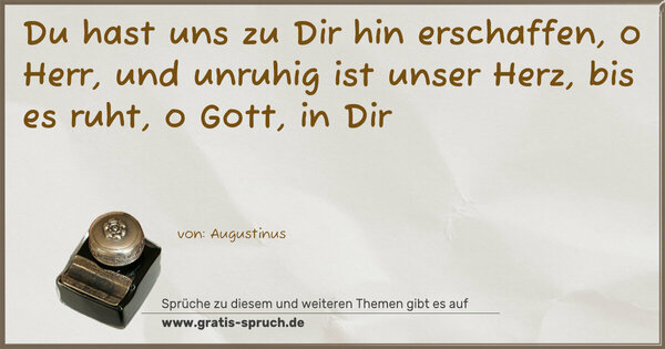 Du hast uns zu Dir hin erschaffen,
o Herr, und unruhig ist unser Herz,
bis es ruht, o Gott, in Dir