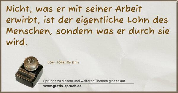 Nicht, was er mit seiner Arbeit erwirbt,
ist der eigentliche Lohn des Menschen,
sondern was er durch sie wird.