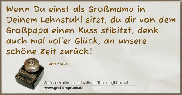 Wenn Du einst als Großmama in Deinem Lehnstuhl sitzt,
du dir von dem Großpapa einen Kuss stibitzt,
denk auch mal voller Glück, an unsere schöne Zeit zurück!