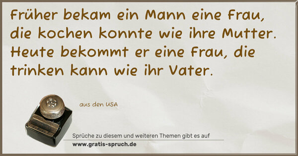 Früher bekam ein Mann eine Frau,
die kochen konnte wie ihre Mutter.
Heute bekommt er eine Frau,
die trinken kann wie ihr Vater.