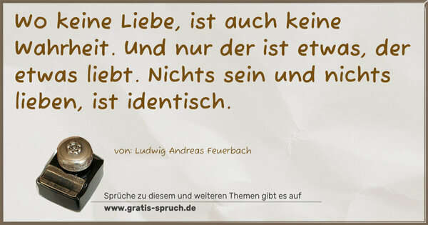 Wo keine Liebe,
ist auch keine Wahrheit.
Und nur der ist etwas, der etwas liebt.
Nichts sein und nichts lieben,
ist identisch.