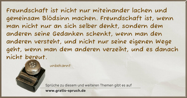 Freundschaft ist nicht nur miteinander lachen
und gemeinsam Blödsinn machen.
Freundschaft ist, wenn man nicht nur an sich selber denkt,
sondern dem anderen seine Gedanken schenkt,
wenn man den anderen versteht, und nicht nur seine eigenen Wege geht,
wenn man dem anderen verzeiht, und es danach nicht bereut.