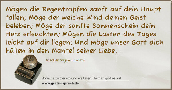 Mögen die Regentropfen sanft auf dein Haupt fallen;
Möge der weiche Wind deinen Geist beleben;
Möge der sanfte Sonnenschein dein Herz erleuchten;
Mögen die Lasten des Tages leicht auf dir liegen;
Und möge unser Gott dich hüllen in den Mantel seiner Liebe.