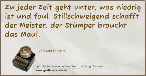 Zu jeder Zeit geht unter, was niedrig ist und faul. Stillschweigend schafft der Meister,
der Stümper braucht das Maul.