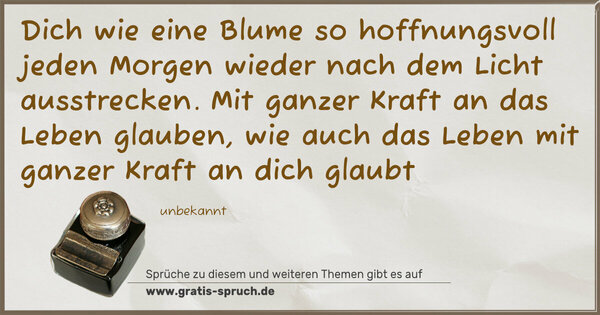 Dich wie eine Blume
so hoffnungsvoll jeden Morgen wieder
nach dem Licht ausstrecken.
Mit ganzer Kraft an das Leben glauben,
wie auch das Leben mit ganzer Kraft
an dich glaubt