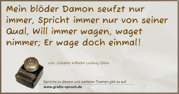 Mein blöder Damon seufzt nur immer,
Spricht immer nur von seiner Qual,
Will immer wagen, waget nimmer;
Er wage doch einmal!