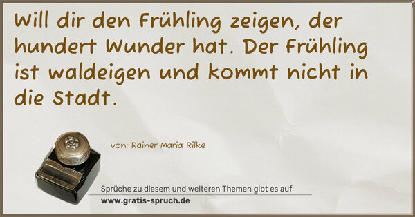Will dir den Frühling zeigen, der hundert Wunder hat.
Der Frühling ist waldeigen und kommt nicht in die Stadt.