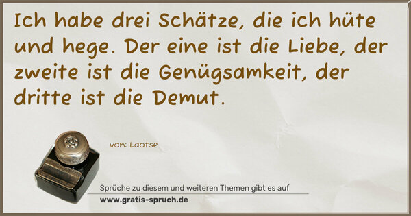 Ich habe drei Schätze, die ich hüte und hege.
Der eine ist die Liebe, der zweite ist die Genügsamkeit,
der dritte ist die Demut.