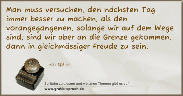 Man muss versuchen, den nächsten Tag immer besser zu machen,
als den vorangegangenen, solange wir auf dem Wege sind;
sind wir aber an die Grenze gekommen,
dann in gleichmässiger Freude zu sein.