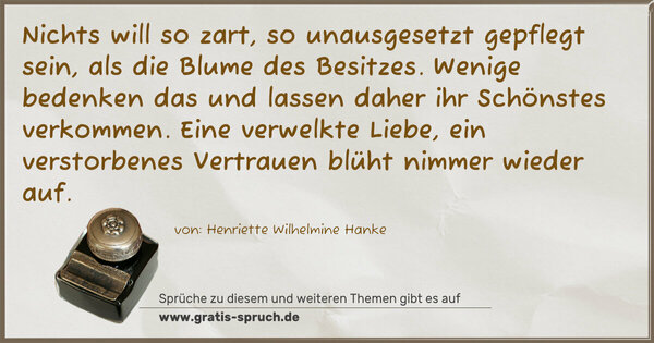 Nichts will so zart, so unausgesetzt gepflegt sein, als die Blume des Besitzes. Wenige bedenken das und lassen daher ihr Schönstes verkommen. Eine verwelkte Liebe, ein verstorbenes Vertrauen blüht nimmer wieder auf.