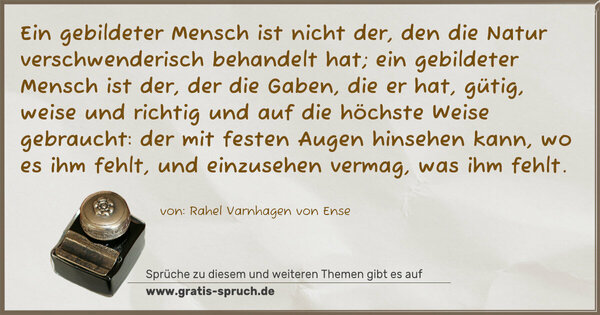 Ein gebildeter Mensch ist nicht der, den die Natur verschwenderisch behandelt hat; ein gebildeter Mensch ist der, der die Gaben, die er hat, gütig, weise und richtig und auf die höchste Weise gebraucht: der mit festen Augen hinsehen kann, wo es ihm fehlt, und einzusehen vermag, was ihm fehlt.