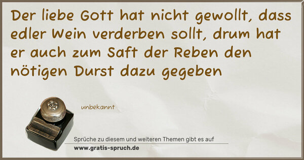 Der liebe Gott hat nicht gewollt,
dass edler Wein verderben sollt,
drum hat er auch zum Saft der Reben
den nötigen Durst dazu gegeben