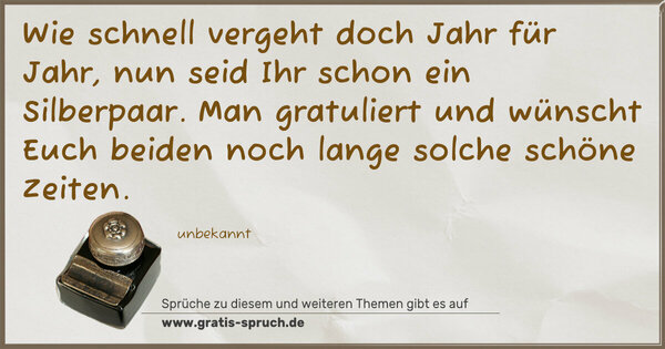 Wie schnell vergeht doch Jahr für Jahr,
nun seid Ihr schon ein Silberpaar.
Man gratuliert und wünscht Euch beiden
noch lange solche schöne Zeiten.