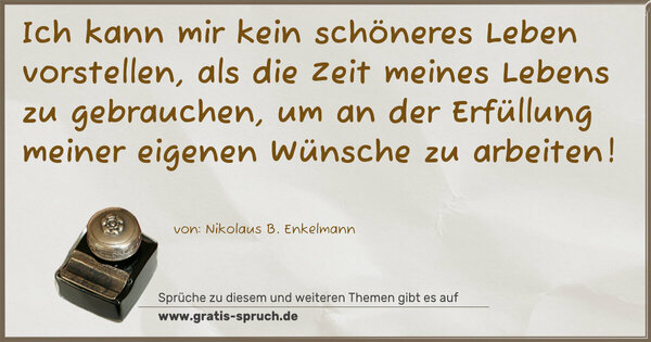 Ich kann mir kein schöneres Leben vorstellen,
als die Zeit meines Lebens zu gebrauchen,
um an der Erfüllung meiner eigenen Wünsche zu arbeiten!
