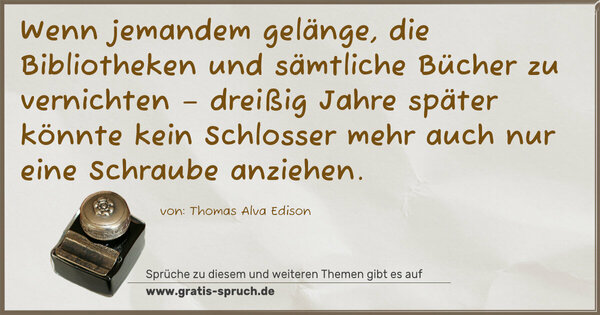 Wenn jemandem gelänge, die Bibliotheken und sämtliche Bücher zu vernichten – dreißig Jahre später könnte kein Schlosser mehr auch nur eine Schraube anziehen.