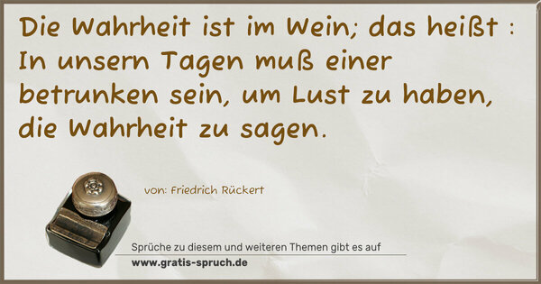  Die Wahrheit ist im Wein; das heißt :
In unsern Tagen muß einer betrunken sein,
um Lust zu haben, die Wahrheit zu sagen. 