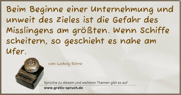 Beim Beginne einer Unternehmung und unweit des Zieles
ist die Gefahr des Misslingens am größten.
Wenn Schiffe scheitern, so geschieht es nahe am Ufer.