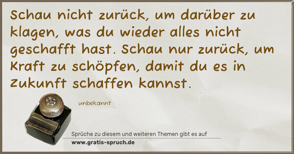 Schau nicht zurück, um darüber zu klagen,
was du wieder alles nicht geschafft hast.
Schau nur zurück, um Kraft zu schöpfen,
damit du es in Zukunft schaffen kannst.