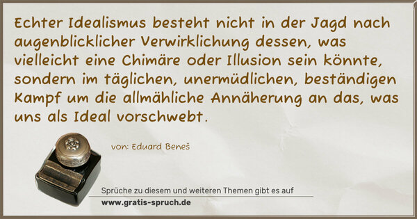 Echter Idealismus besteht nicht in der Jagd nach augenblicklicher Verwirklichung dessen, was vielleicht eine Chimäre oder Illusion sein könnte, sondern im täglichen, unermüdlichen, beständigen Kampf um die allmähliche Annäherung an das, was uns als Ideal vorschwebt.