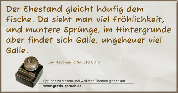 Der Ehestand gleicht häufig dem Fische.
Da sieht man viel Fröhlichkeit, und muntere Sprünge,
im Hintergrunde aber findet sich Galle, ungeheuer viel Galle.
