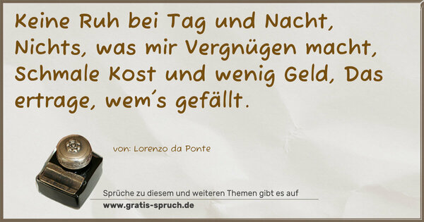 Spruch Visualisierung: Keine Ruh bei Tag und Nacht,
Nichts, was mir Vergnügen macht,
Schmale Kost und wenig Geld,
Das ertrage, wem's gefällt.