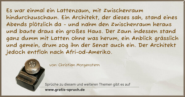 Es war einmal ein Lattenzaun,
mit Zwischenraum hindurchzuschaun.
Ein Architekt, der dieses sah,
stand eines Abends plötzlich da -
und nahm den Zwischenraum heraus
und baute draus ein großes Haus.
Der Zaun indessen stand ganz dumm
mit Latten ohne was herum,
ein Anblick grässlich und gemein,
drum zog ihn der Senat auch ein.
Der Architekt jedoch entfloh
nach Afri-od-Ameriko.