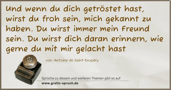 Und wenn du dich getröstet hast,
wirst du froh sein, mich gekannt zu haben.
Du wirst immer mein Freund sein.
Du wirst dich daran erinnern,
wie gerne du mit mir gelacht hast