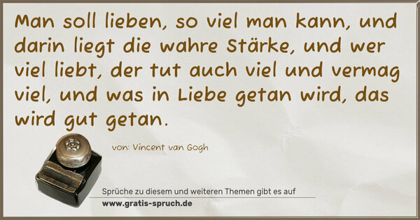 Man soll lieben, so viel man kann,
und darin liegt die wahre Stärke,
und wer viel liebt, der tut auch viel und vermag viel,
und was in Liebe getan wird, das wird gut getan.